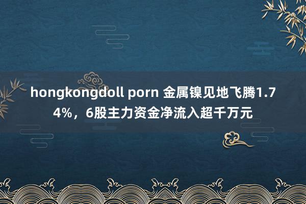 hongkongdoll porn 金属镍见地飞腾1.74%，6股主力资金净流入超千万元