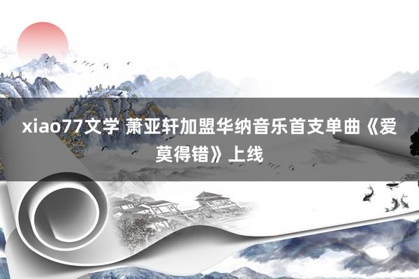 xiao77文学 萧亚轩加盟华纳音乐首支单曲《爱莫得错》上线