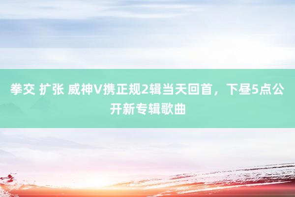 拳交 扩张 威神V携正规2辑当天回首，下昼5点公开新专辑歌曲