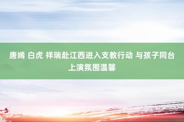 唐嫣 白虎 祥瑞赴江西进入支教行动 与孩子同台上演氛围温馨