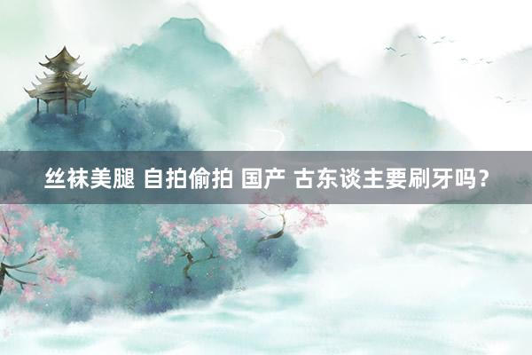 丝袜美腿 自拍偷拍 国产 古东谈主要刷牙吗？