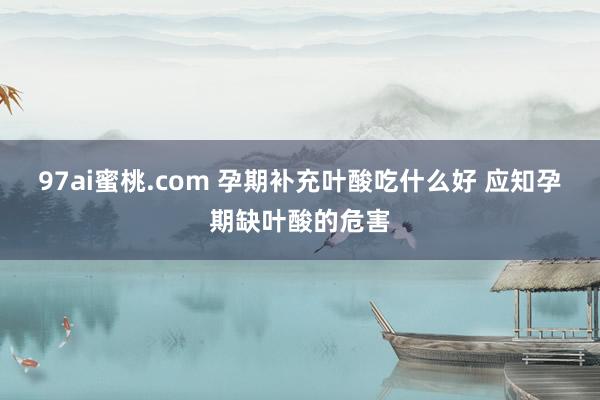 97ai蜜桃.com 孕期补充叶酸吃什么好 应知孕期缺叶酸的危害