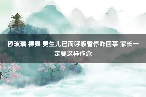 擦玻璃 裸舞 更生儿已而呼吸暂停咋回事 家长一定要这样作念