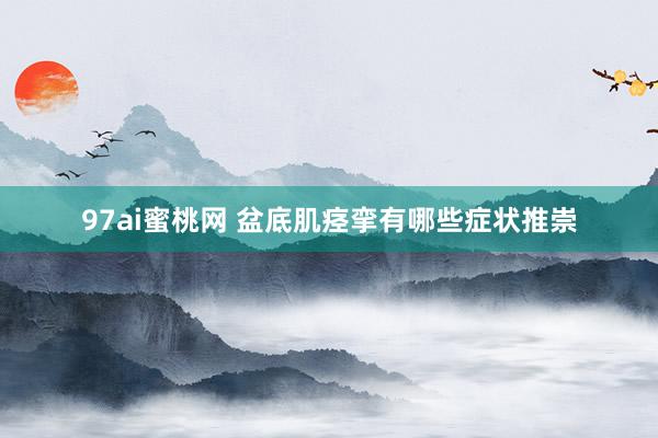 97ai蜜桃网 盆底肌痉挛有哪些症状推崇