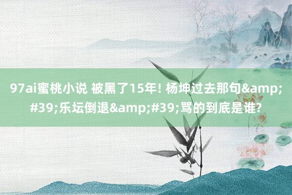 97ai蜜桃小说 被黑了15年! 杨坤过去那句&#39;乐坛倒退&#39;骂的到底是谁?