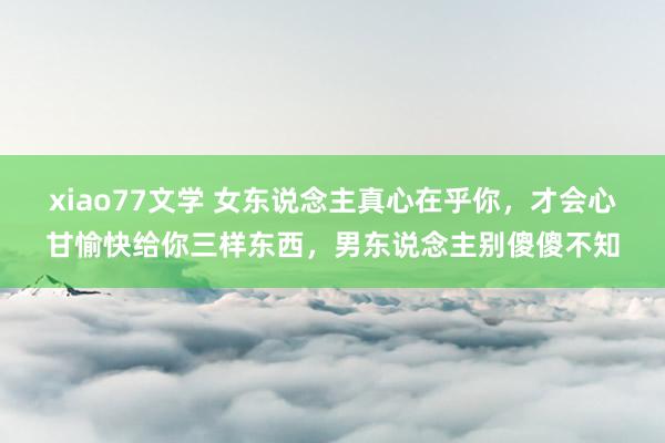 xiao77文学 女东说念主真心在乎你，才会心甘愉快给你三样东西，男东说念主别傻傻不知