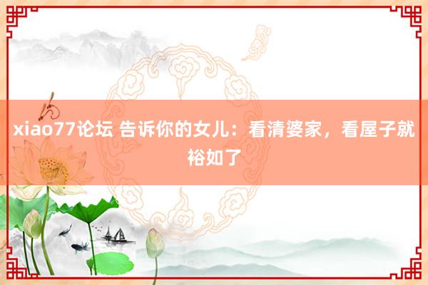 xiao77论坛 告诉你的女儿：看清婆家，看屋子就裕如了
