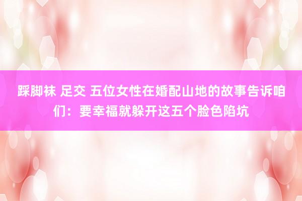 踩脚袜 足交 五位女性在婚配山地的故事告诉咱们：要幸福就躲开这五个脸色陷坑