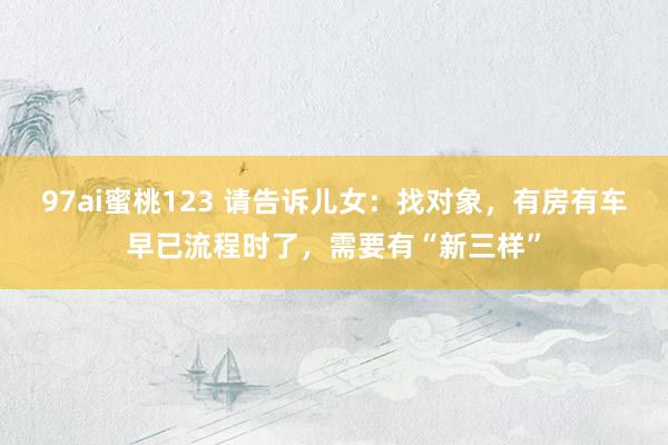 97ai蜜桃123 请告诉儿女：找对象，有房有车早已流程时了，需要有“新三样”