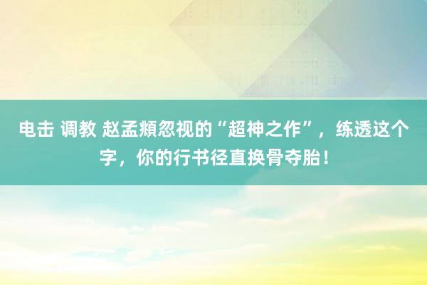 电击 调教 赵孟頫忽视的“超神之作”，练透这个字，你的行书径直换骨夺胎！