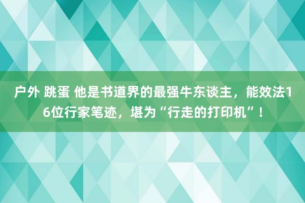 户外 跳蛋 他是书道界的最强牛东谈主，能效法16位行家笔迹，堪为“行走的打印机”！