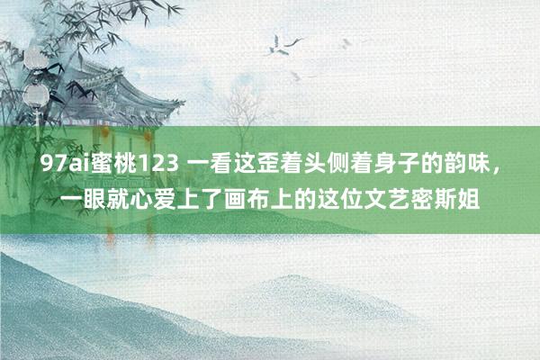 97ai蜜桃123 一看这歪着头侧着身子的韵味，一眼就心爱上了画布上的这位文艺密斯姐