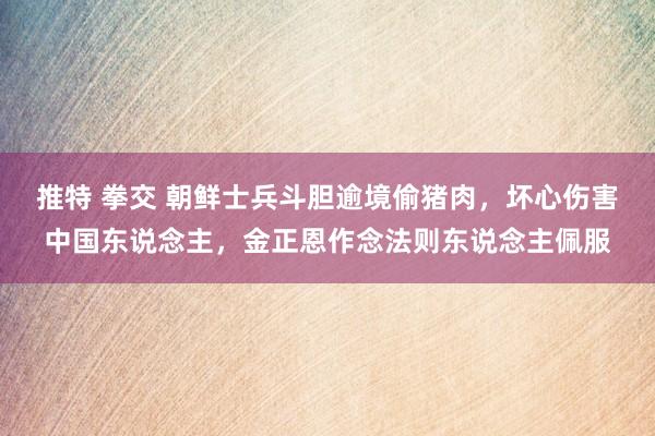 推特 拳交 朝鲜士兵斗胆逾境偷猪肉，坏心伤害中国东说念主，金正恩作念法则东说念主佩服