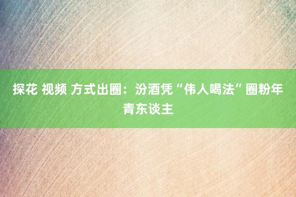 探花 视频 方式出圈：汾酒凭“伟人喝法”圈粉年青东谈主