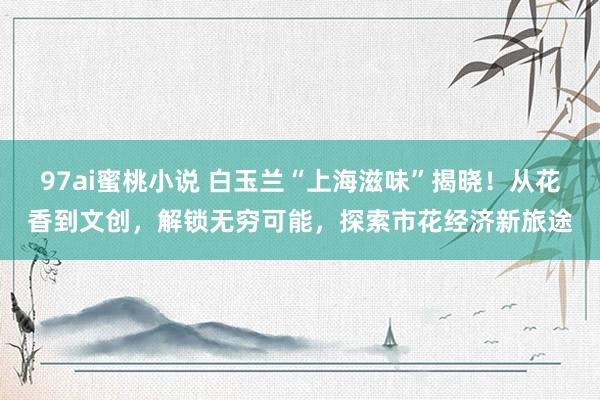 97ai蜜桃小说 白玉兰“上海滋味”揭晓！从花香到文创，解锁无穷可能，探索市花经济新旅途