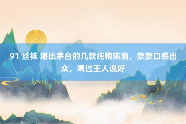 91 丝袜 堪比茅台的几款纯粮陈酒，款款口感出众，喝过王人说好
