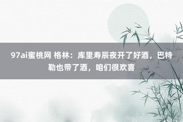97ai蜜桃网 格林：库里寿辰夜开了好酒，巴特勒也带了酒，咱们很欢喜