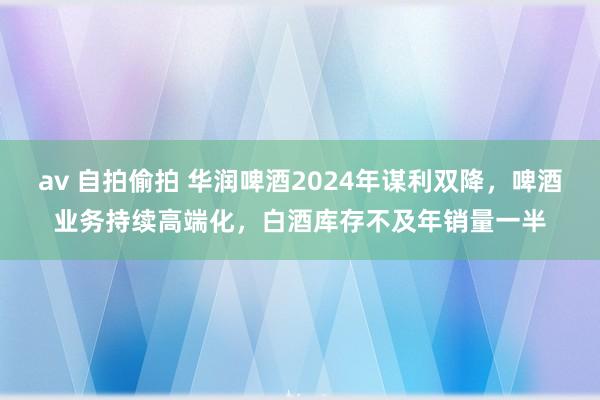 av 自拍偷拍 华润啤酒2024年谋利双降，啤酒业务持续高端化，白酒库存不及年销量一半