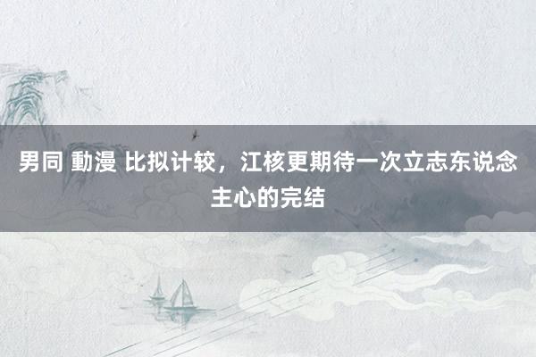 男同 動漫 比拟计较，江核更期待一次立志东说念主心的完结