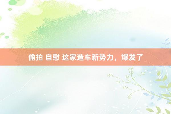 偷拍 自慰 这家造车新势力，爆发了