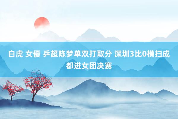 白虎 女優 乒超陈梦单双打取分 深圳3比0横扫成都进女团决赛