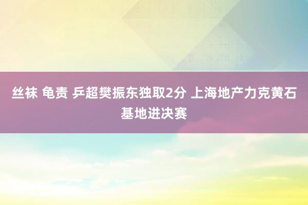 丝袜 龟责 乒超樊振东独取2分 上海地产力克黄石基地进决赛