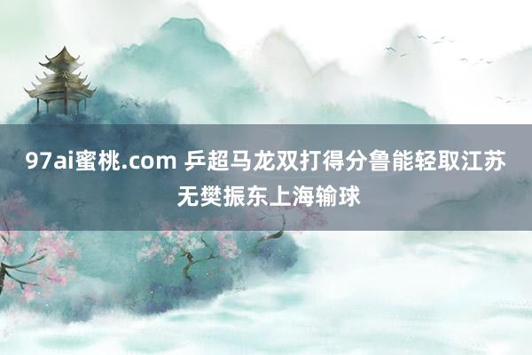 97ai蜜桃.com 乒超马龙双打得分鲁能轻取江苏 无樊振东上海输球