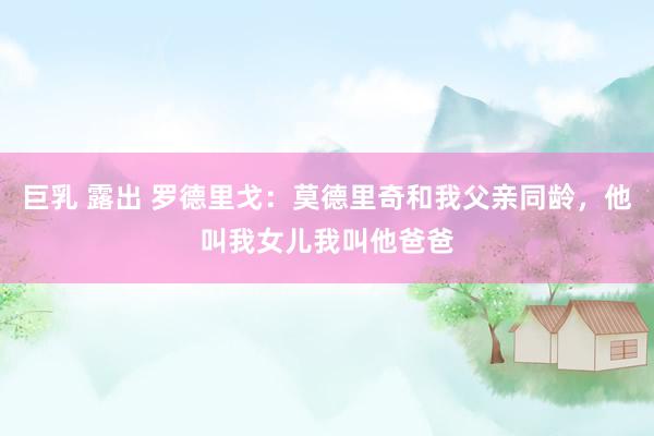 巨乳 露出 罗德里戈：莫德里奇和我父亲同龄，他叫我女儿我叫他爸爸