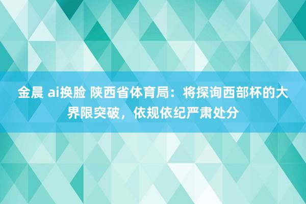 金晨 ai换脸 陕西省体育局：将探询西部杯的大界限突破，依规依纪严肃处分