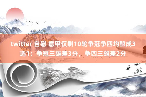 twitter 自慰 意甲仅剩10轮争冠争四均酿成3选1：争冠三雄差3分，争四三雄差2分