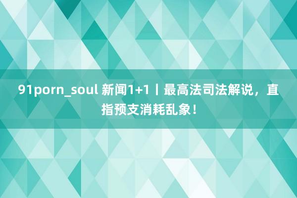 91porn_soul 新闻1+1丨最高法司法解说，直指预支消耗乱象！