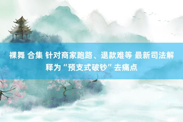 裸舞 合集 针对商家跑路、退款难等 最新司法解释为“预支式破钞”去痛点