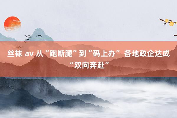丝袜 av 从“跑断腿”到“码上办” 各地政企达成“双向奔赴”