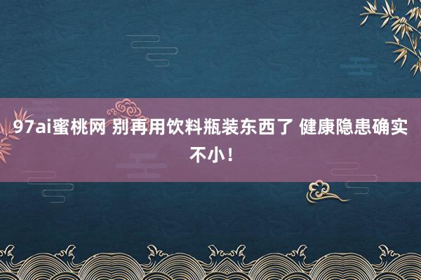 97ai蜜桃网 别再用饮料瓶装东西了 健康隐患确实不小！