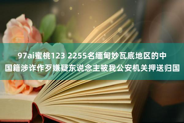 97ai蜜桃123 2255名缅甸妙瓦底地区的中国籍涉诈作歹嫌疑东说念主被我公安机关押送归国