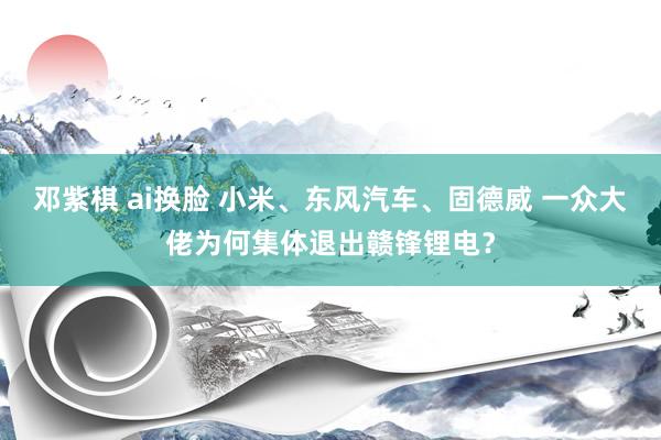 邓紫棋 ai换脸 小米、东风汽车、固德威 一众大佬为何集体退出赣锋锂电？