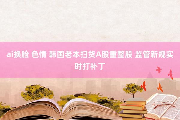 ai换脸 色情 韩国老本扫货A股重整股 监管新规实时打补丁