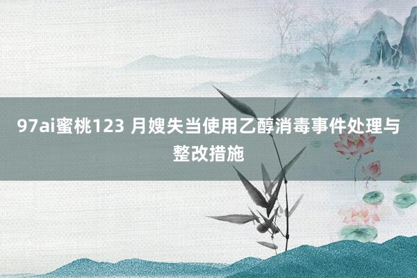 97ai蜜桃123 月嫂失当使用乙醇消毒事件处理与整改措施