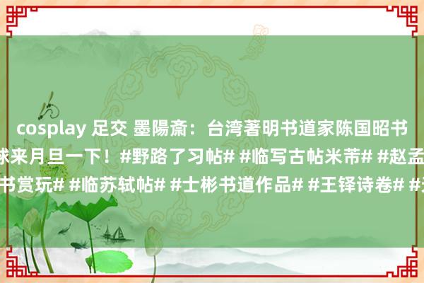 cosplay 足交 墨陽斎：台湾著明书道家陈国昭书陶渊明《桃花源记》，环球来月旦一下！#野路了习帖# #临写古帖米芾# #赵孟頫行书赏玩# #临苏轼帖# #士彬书道作品# #王铎诗卷# #天冠山诗帖# #文征明行书...