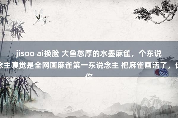 jisoo ai换脸 大鱼憨厚的水墨麻雀，个东说念主嗅觉是全网画麻雀第一东说念主 把麻雀画活了，你