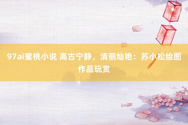 97ai蜜桃小说 高古宁静，清丽灿艳：苏小松绘图作品玩赏