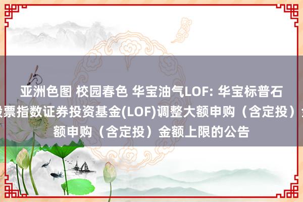 亚洲色图 校园春色 华宝油气LOF: 华宝标普石油自然气上游股票指数证券投资基金(LOF)调整大额申购(含定投)金额上限的公告