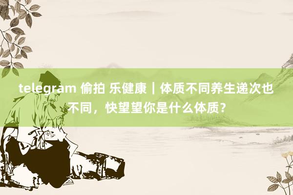 telegram 偷拍 乐健康｜体质不同养生递次也不同，快望望你是什么体质？