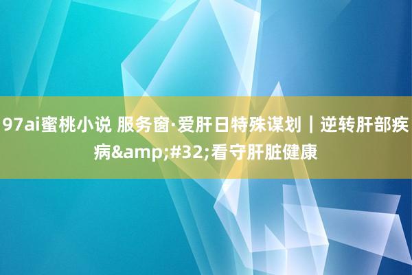 97ai蜜桃小说 服务窗·爱肝日特殊谋划｜逆转肝部疾病&#32;看守肝脏健康