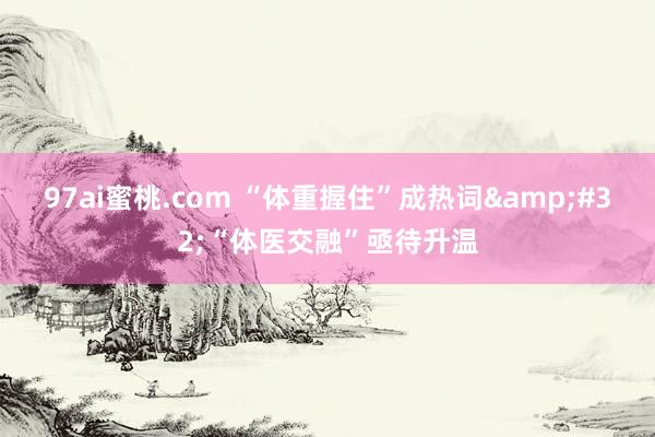 97ai蜜桃.com “体重握住”成热词&#32;“体医交融”亟待升温