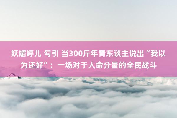 妖媚婷儿 勾引 当300斤年青东谈主说出“我以为还好”：一场对于人命分量的全民战斗