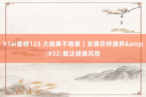 97ai蜜桃123 大健康不雅察｜发展花样康养&#32;裁汰健康风险