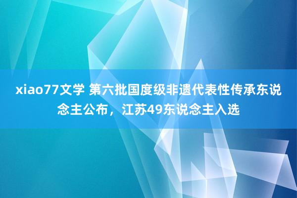 xiao77文学 第六批国度级非遗代表性传承东说念主公布，江苏49东说念主入选
