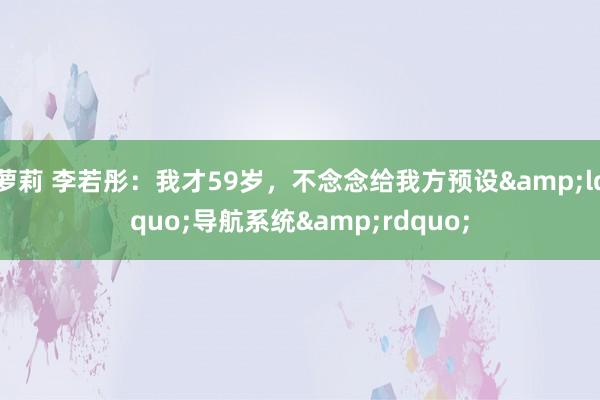 萝莉 李若彤：我才59岁，不念念给我方预设&ldquo;导航系统&rdquo;