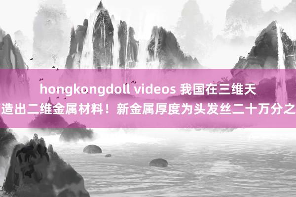 hongkongdoll videos 我国在三维天下造出二维金属材料！新金属厚度为头发丝二十万分之一